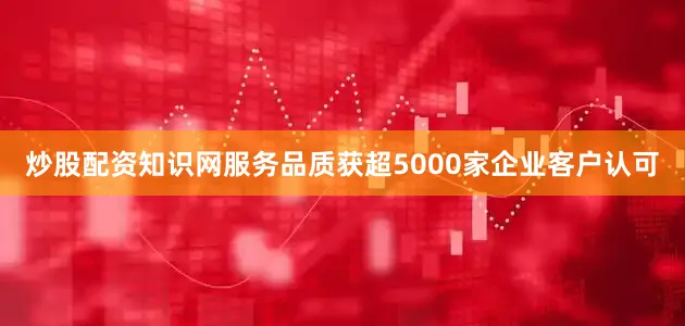 炒股配资知识网服务品质获超5000家企业客户认可